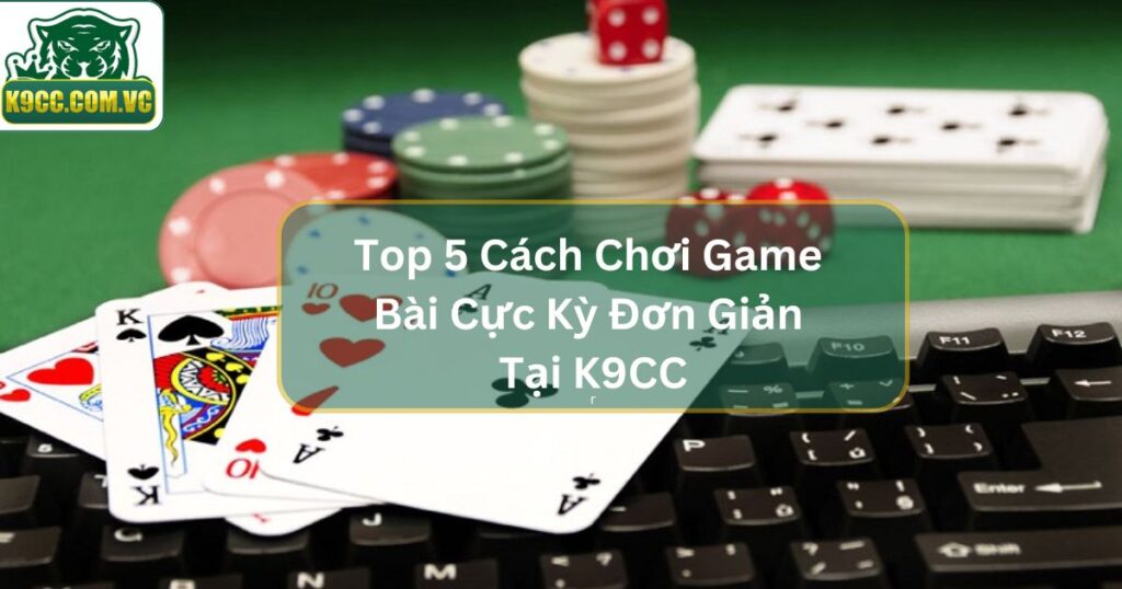 Top 5 Cách Chơi Game Bài Cực Kỳ Đơn Giản Tại K9CC
